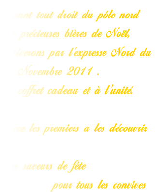 Venant tout droit du pôle nord
Les précieuses bières de Noël,
Arriverons par l’expresse Nord du 
15 Novembre 2011 .
En coffret cadeau et à l’unité.

Soyez les premiers a les découvrir

Des saveurs de fête 
           pour tous les convives 